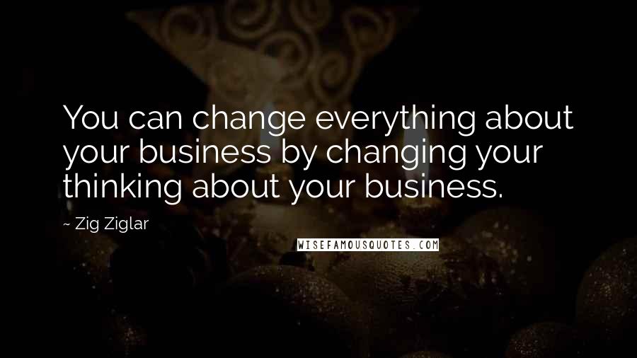 Zig Ziglar Quotes: You can change everything about your business by changing your thinking about your business.