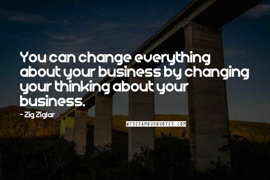 Zig Ziglar Quotes: You can change everything about your business by changing your thinking about your business.