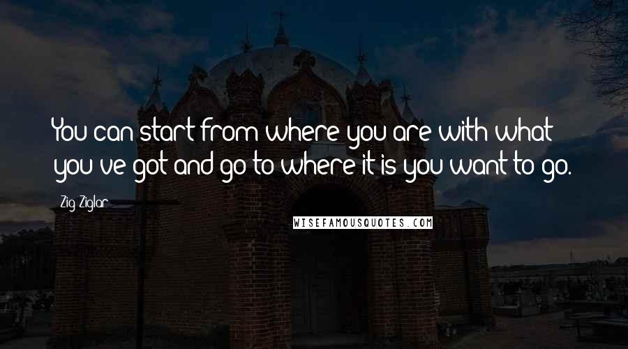 Zig Ziglar Quotes: You can start from where you are with what you've got and go to where it is you want to go.