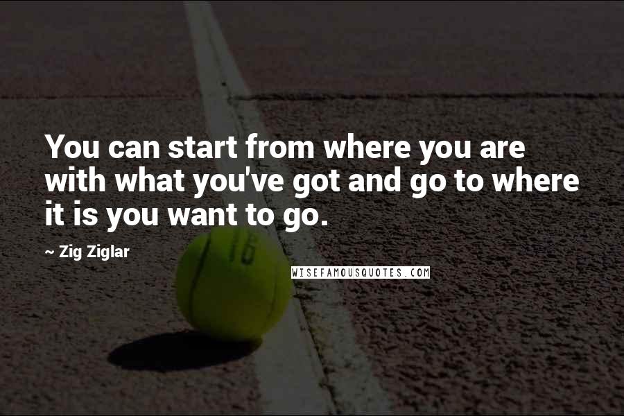 Zig Ziglar Quotes: You can start from where you are with what you've got and go to where it is you want to go.
