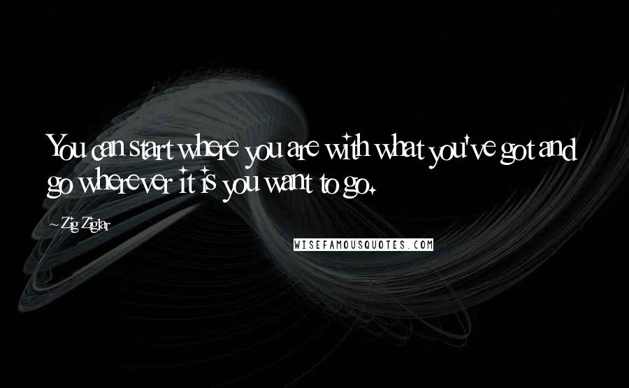 Zig Ziglar Quotes: You can start where you are with what you've got and go wherever it is you want to go.
