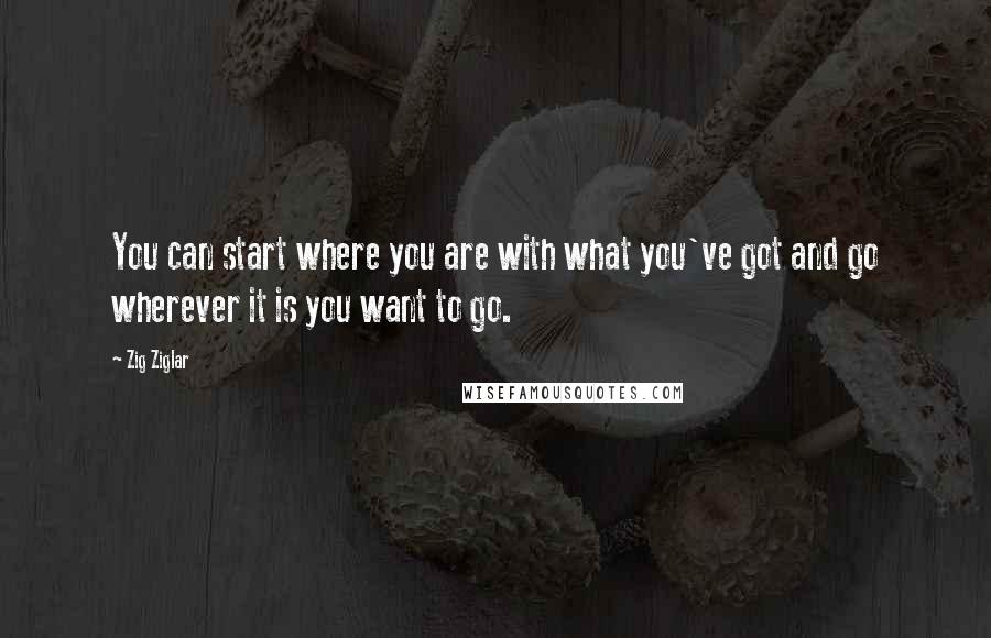 Zig Ziglar Quotes: You can start where you are with what you've got and go wherever it is you want to go.