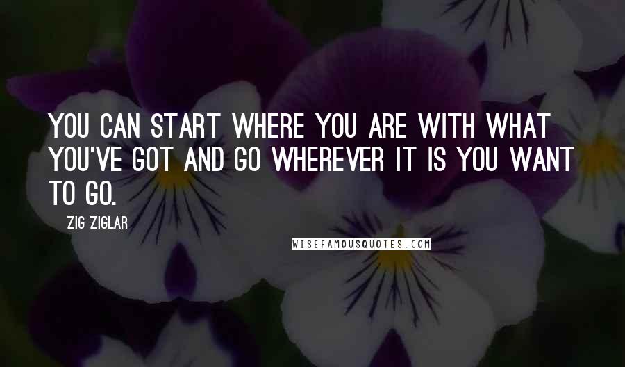 Zig Ziglar Quotes: You can start where you are with what you've got and go wherever it is you want to go.