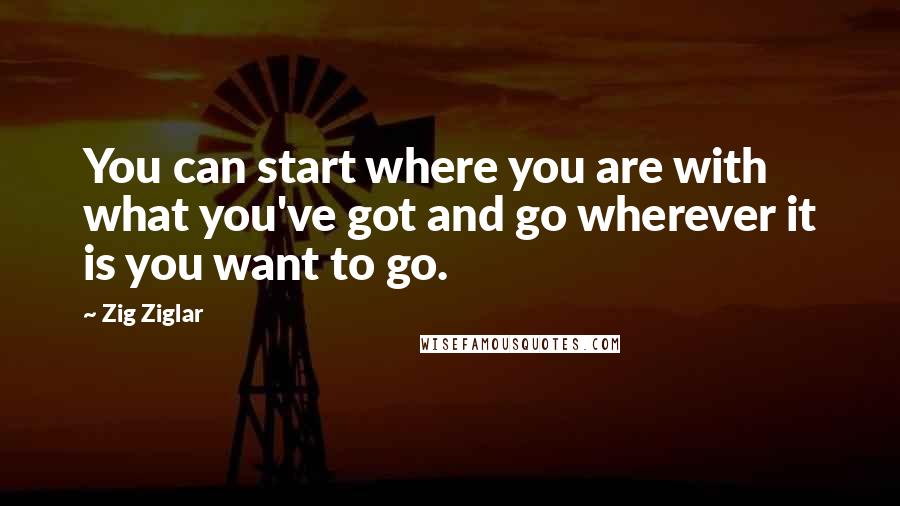 Zig Ziglar Quotes: You can start where you are with what you've got and go wherever it is you want to go.