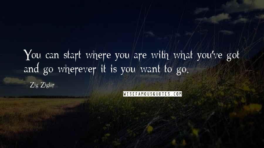 Zig Ziglar Quotes: You can start where you are with what you've got and go wherever it is you want to go.