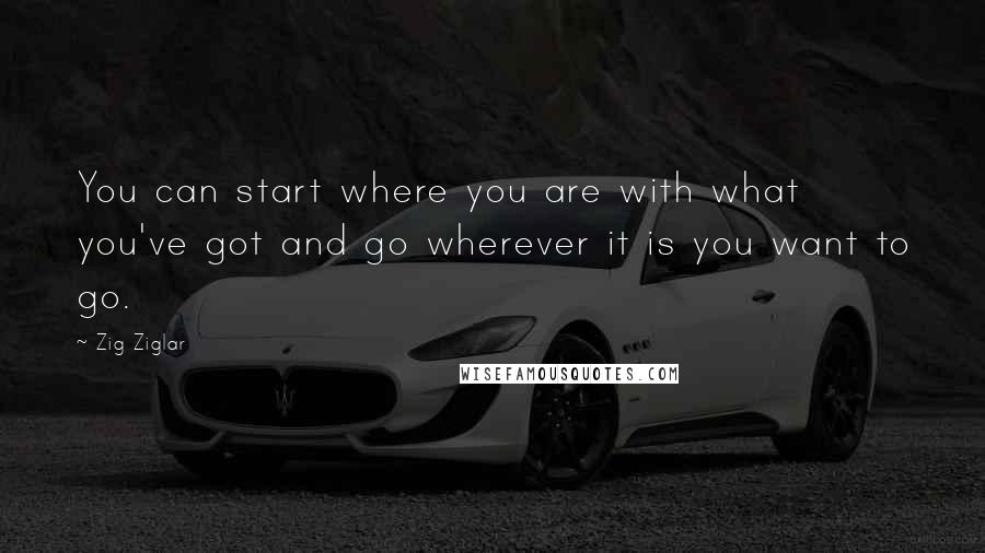 Zig Ziglar Quotes: You can start where you are with what you've got and go wherever it is you want to go.