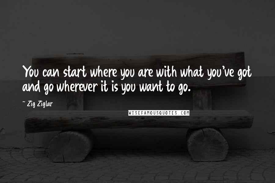 Zig Ziglar Quotes: You can start where you are with what you've got and go wherever it is you want to go.