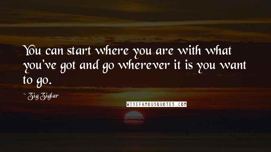 Zig Ziglar Quotes: You can start where you are with what you've got and go wherever it is you want to go.