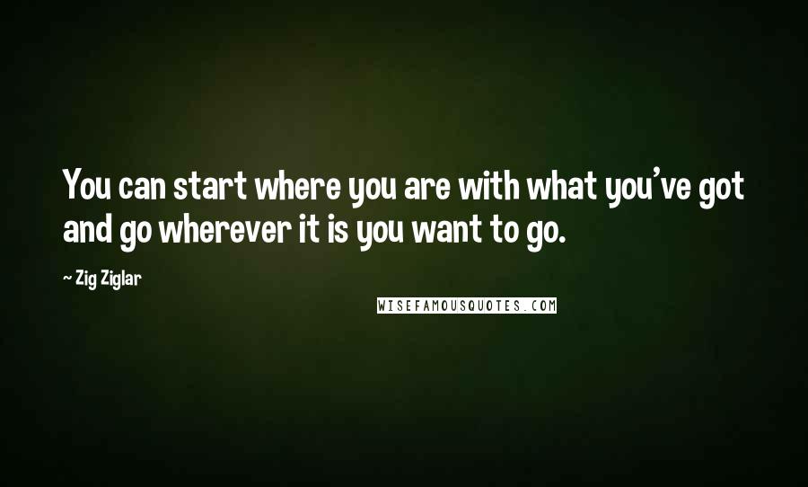 Zig Ziglar Quotes: You can start where you are with what you've got and go wherever it is you want to go.