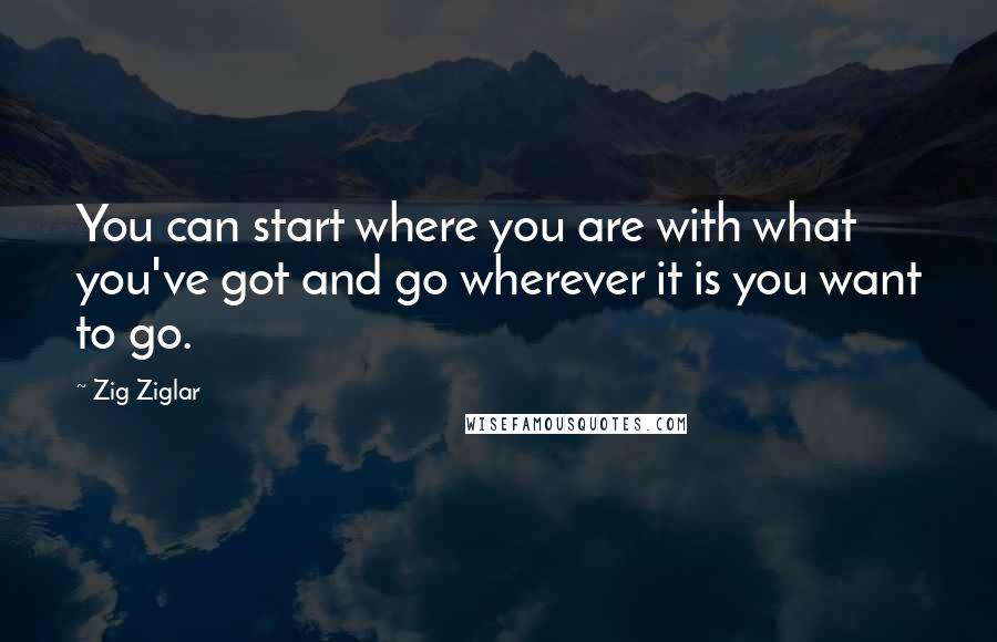 Zig Ziglar Quotes: You can start where you are with what you've got and go wherever it is you want to go.