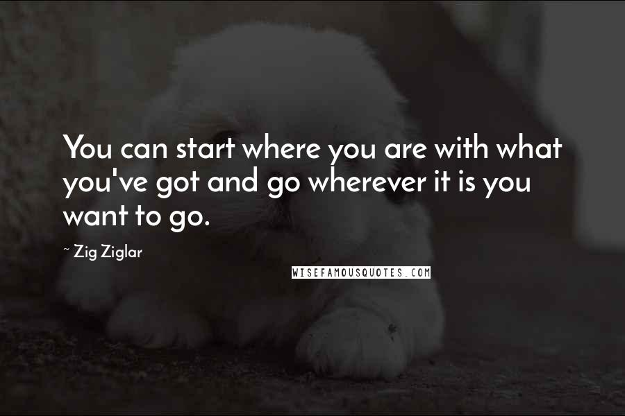 Zig Ziglar Quotes: You can start where you are with what you've got and go wherever it is you want to go.