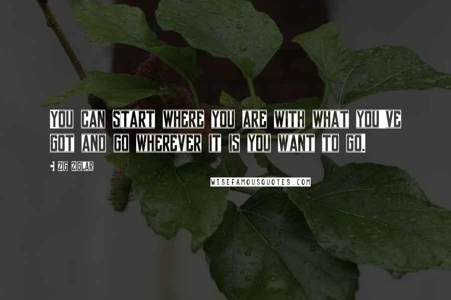 Zig Ziglar Quotes: You can start where you are with what you've got and go wherever it is you want to go.