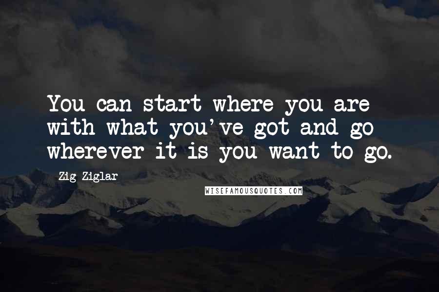 Zig Ziglar Quotes: You can start where you are with what you've got and go wherever it is you want to go.