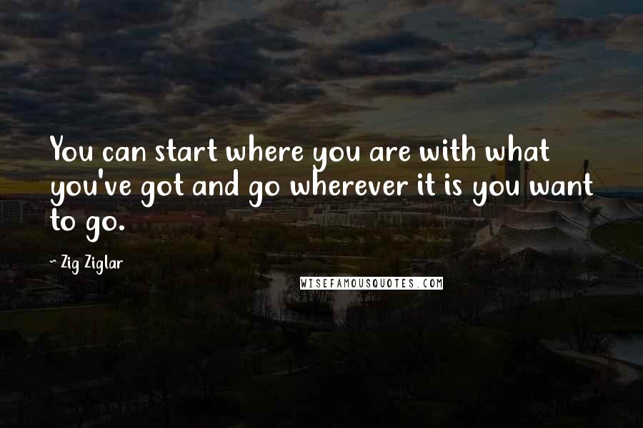 Zig Ziglar Quotes: You can start where you are with what you've got and go wherever it is you want to go.