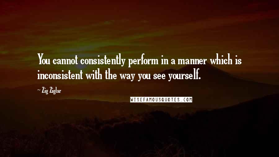 Zig Ziglar Quotes: You cannot consistently perform in a manner which is inconsistent with the way you see yourself.