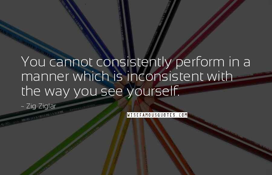 Zig Ziglar Quotes: You cannot consistently perform in a manner which is inconsistent with the way you see yourself.