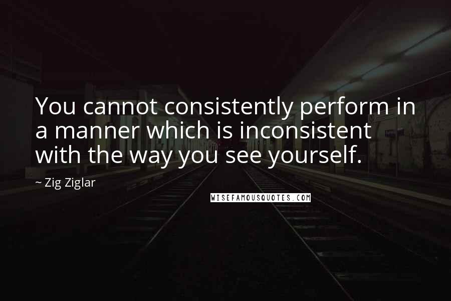 Zig Ziglar Quotes: You cannot consistently perform in a manner which is inconsistent with the way you see yourself.