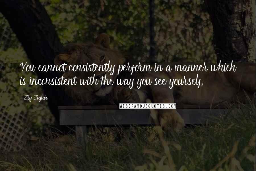 Zig Ziglar Quotes: You cannot consistently perform in a manner which is inconsistent with the way you see yourself.