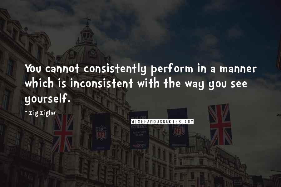 Zig Ziglar Quotes: You cannot consistently perform in a manner which is inconsistent with the way you see yourself.