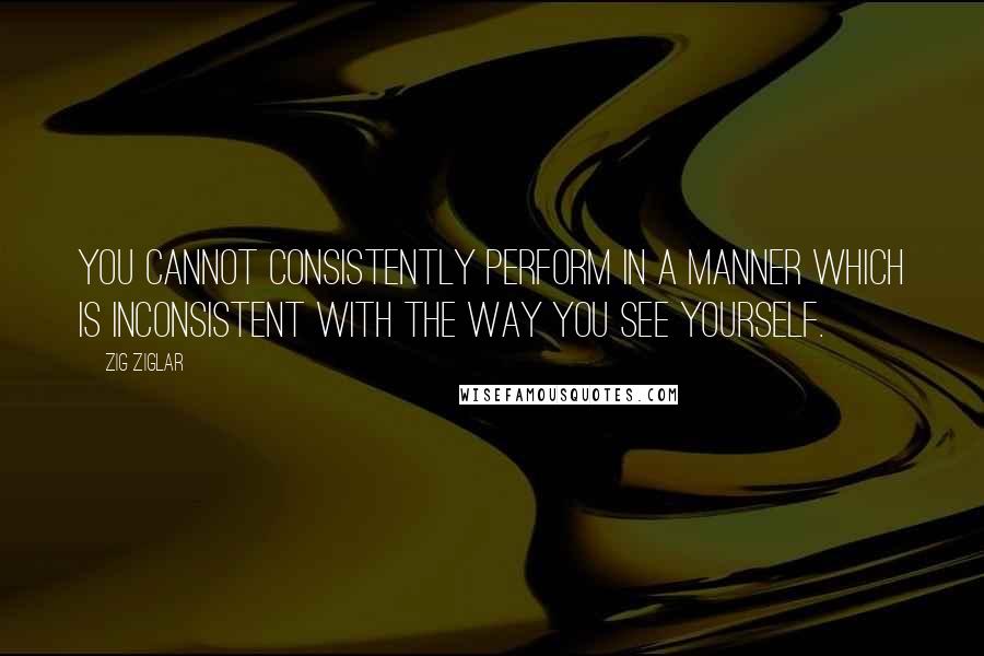 Zig Ziglar Quotes: You cannot consistently perform in a manner which is inconsistent with the way you see yourself.