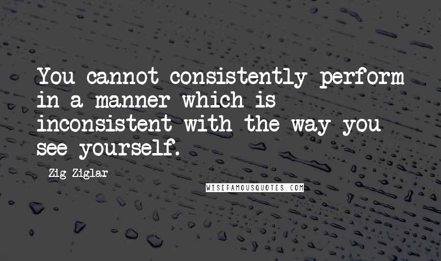 Zig Ziglar Quotes: You cannot consistently perform in a manner which is inconsistent with the way you see yourself.