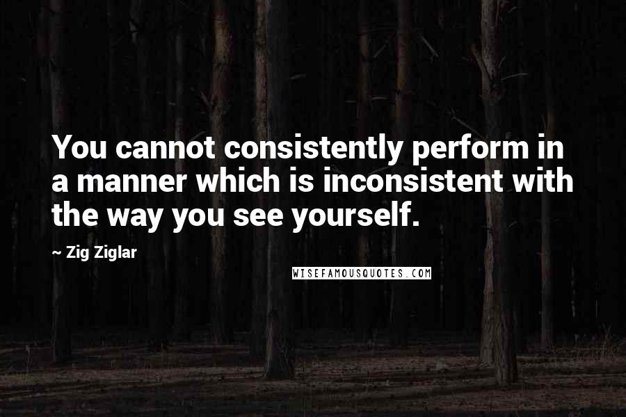 Zig Ziglar Quotes: You cannot consistently perform in a manner which is inconsistent with the way you see yourself.