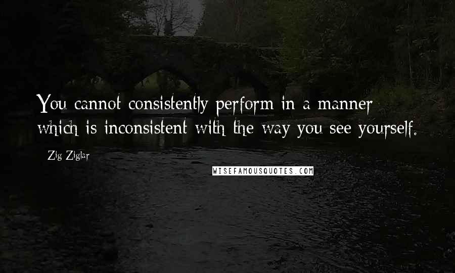 Zig Ziglar Quotes: You cannot consistently perform in a manner which is inconsistent with the way you see yourself.