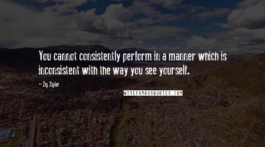 Zig Ziglar Quotes: You cannot consistently perform in a manner which is inconsistent with the way you see yourself.