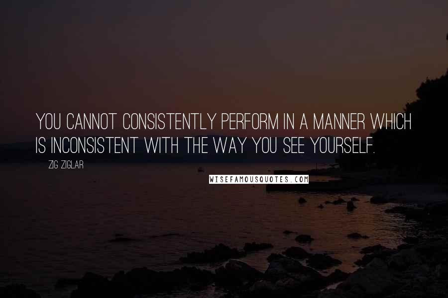 Zig Ziglar Quotes: You cannot consistently perform in a manner which is inconsistent with the way you see yourself.