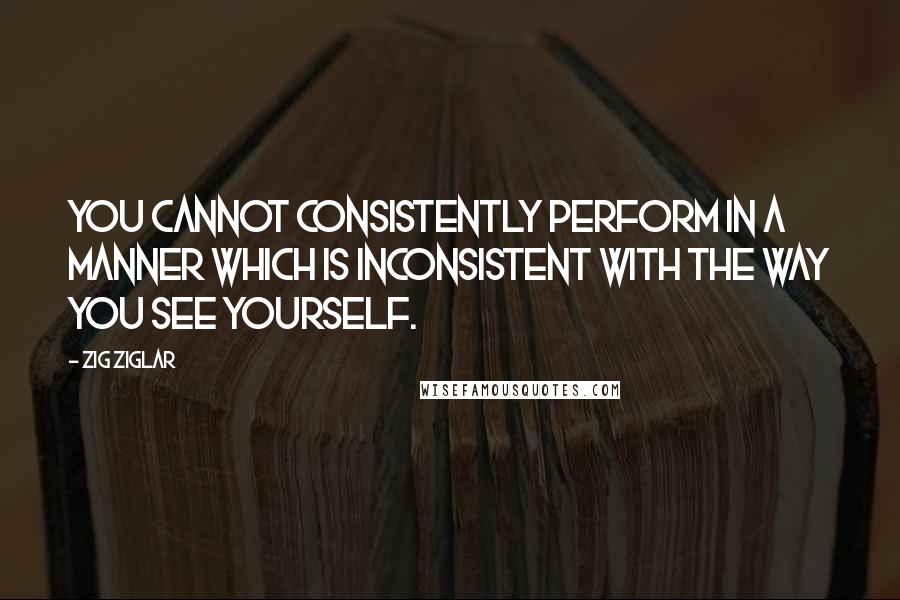 Zig Ziglar Quotes: You cannot consistently perform in a manner which is inconsistent with the way you see yourself.