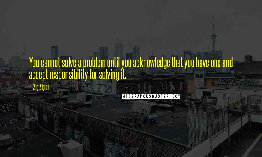 Zig Ziglar Quotes: You cannot solve a problem until you acknowledge that you have one and accept responsibility for solving it.