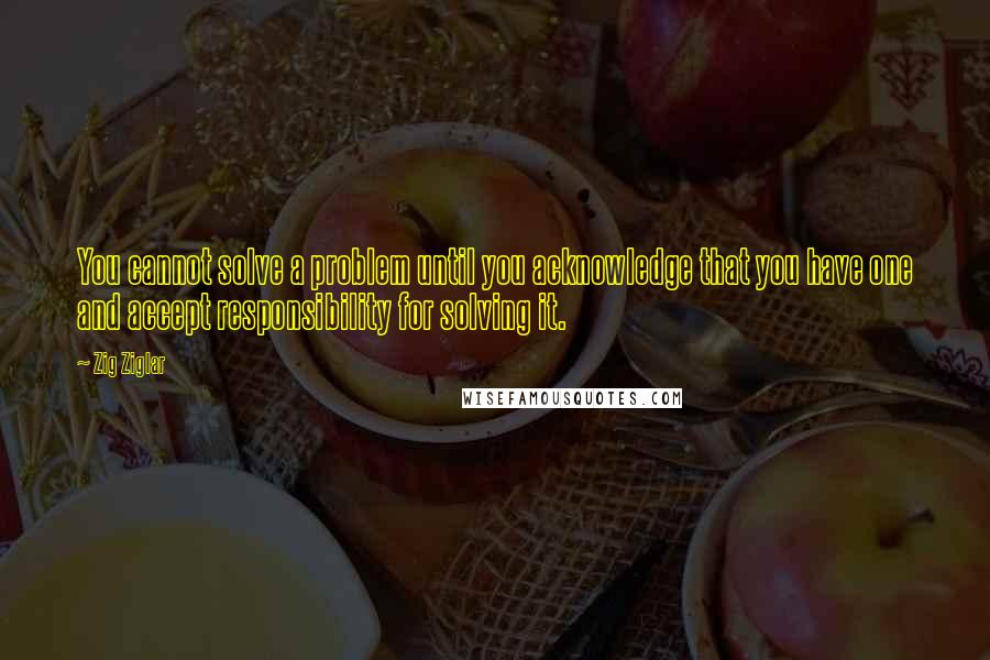 Zig Ziglar Quotes: You cannot solve a problem until you acknowledge that you have one and accept responsibility for solving it.