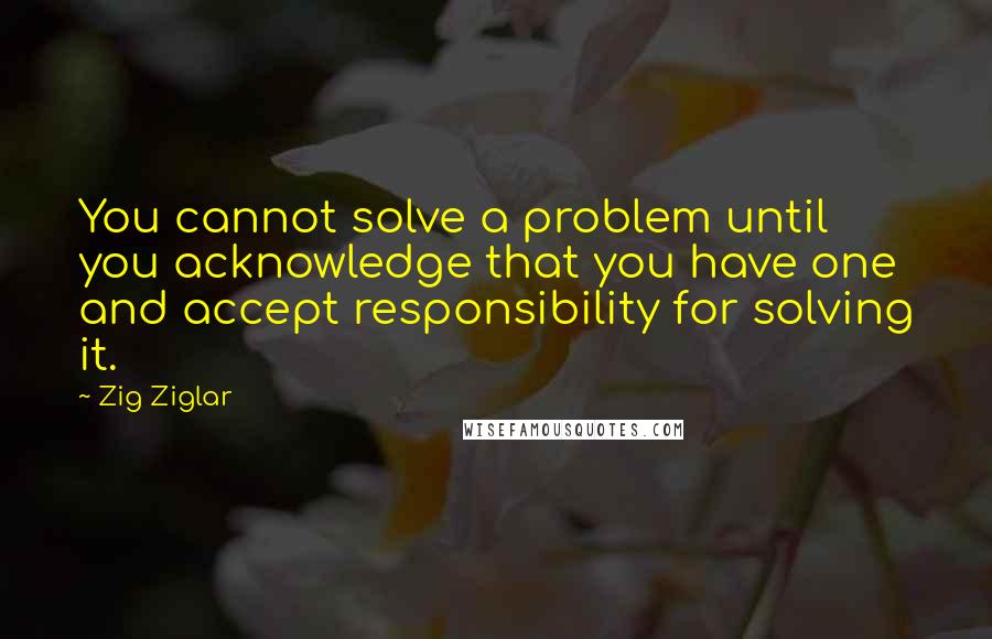Zig Ziglar Quotes: You cannot solve a problem until you acknowledge that you have one and accept responsibility for solving it.
