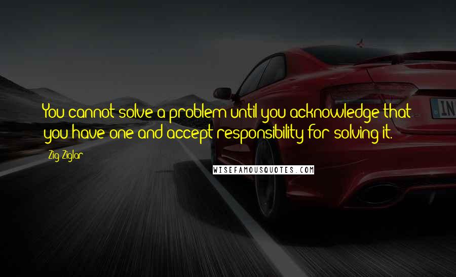 Zig Ziglar Quotes: You cannot solve a problem until you acknowledge that you have one and accept responsibility for solving it.