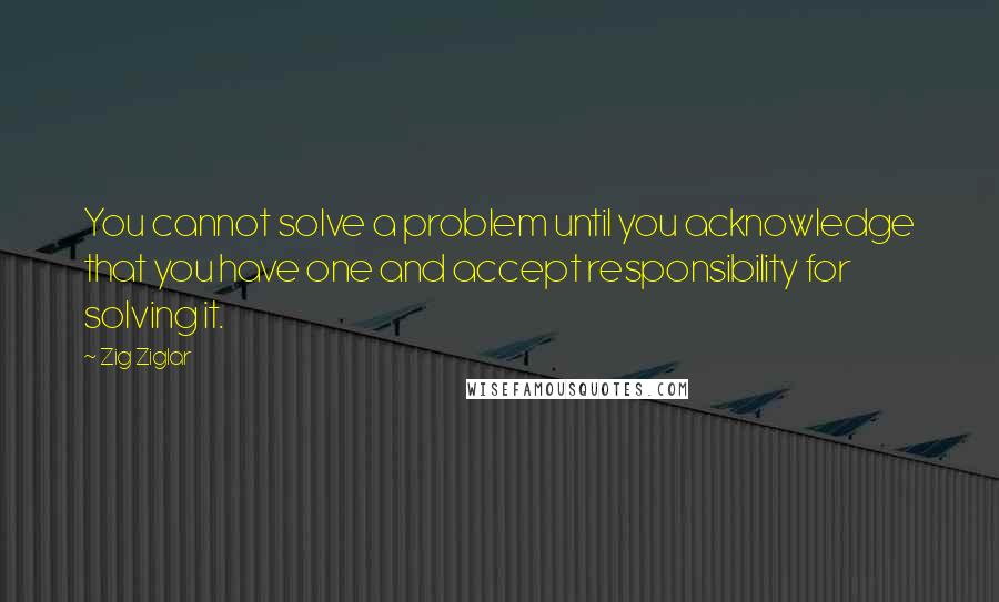 Zig Ziglar Quotes: You cannot solve a problem until you acknowledge that you have one and accept responsibility for solving it.