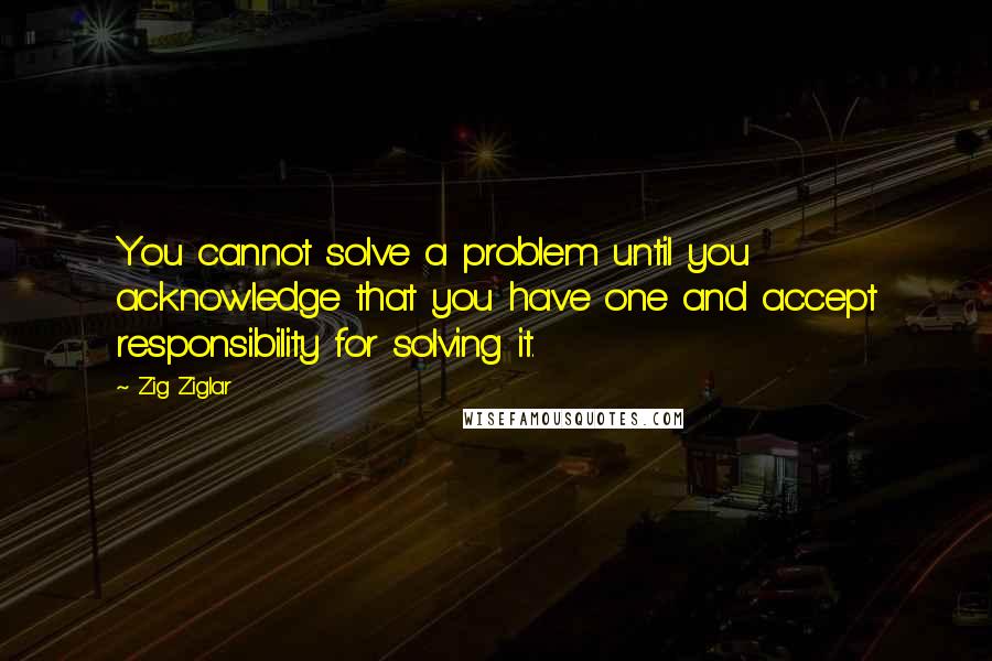 Zig Ziglar Quotes: You cannot solve a problem until you acknowledge that you have one and accept responsibility for solving it.