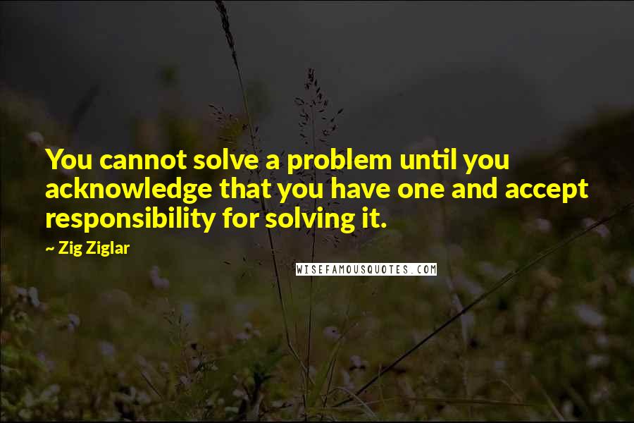 Zig Ziglar Quotes: You cannot solve a problem until you acknowledge that you have one and accept responsibility for solving it.