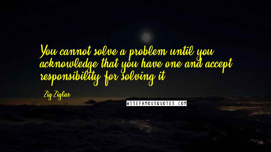 Zig Ziglar Quotes: You cannot solve a problem until you acknowledge that you have one and accept responsibility for solving it.