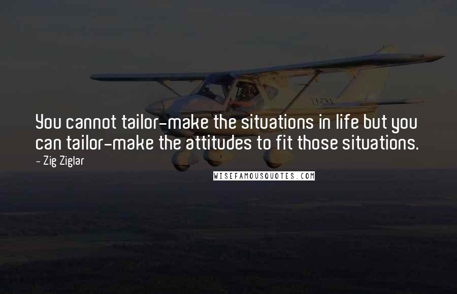 Zig Ziglar Quotes: You cannot tailor-make the situations in life but you can tailor-make the attitudes to fit those situations.