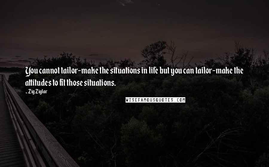 Zig Ziglar Quotes: You cannot tailor-make the situations in life but you can tailor-make the attitudes to fit those situations.