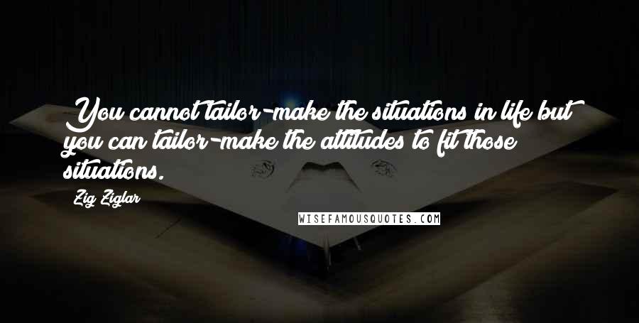 Zig Ziglar Quotes: You cannot tailor-make the situations in life but you can tailor-make the attitudes to fit those situations.