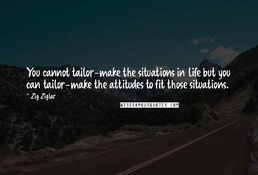 Zig Ziglar Quotes: You cannot tailor-make the situations in life but you can tailor-make the attitudes to fit those situations.