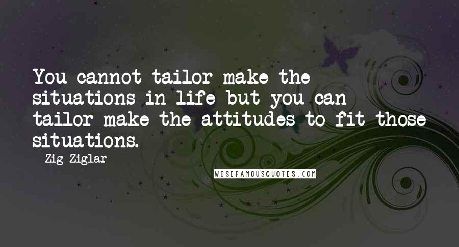 Zig Ziglar Quotes: You cannot tailor-make the situations in life but you can tailor-make the attitudes to fit those situations.