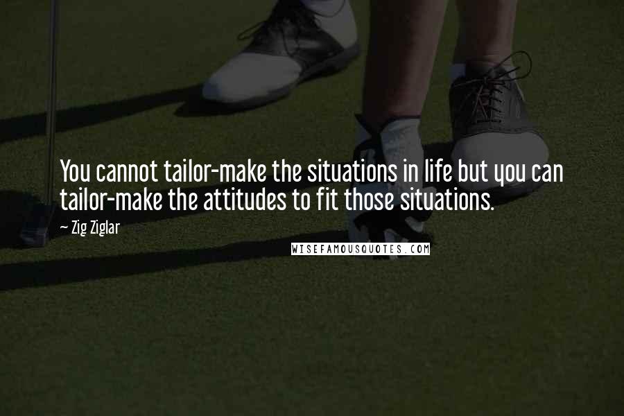 Zig Ziglar Quotes: You cannot tailor-make the situations in life but you can tailor-make the attitudes to fit those situations.