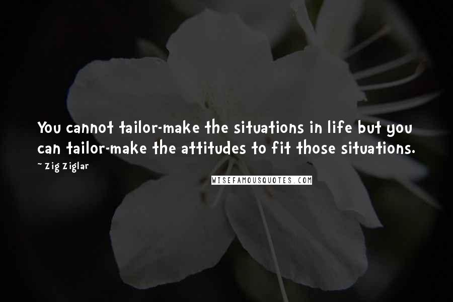 Zig Ziglar Quotes: You cannot tailor-make the situations in life but you can tailor-make the attitudes to fit those situations.