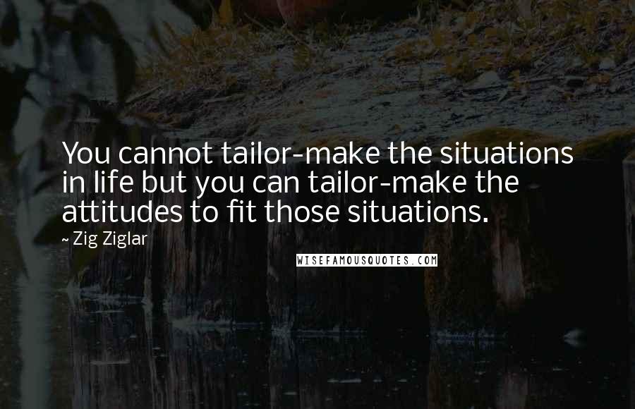 Zig Ziglar Quotes: You cannot tailor-make the situations in life but you can tailor-make the attitudes to fit those situations.
