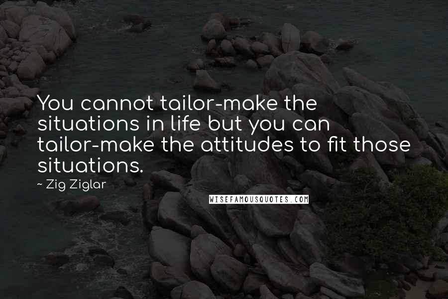 Zig Ziglar Quotes: You cannot tailor-make the situations in life but you can tailor-make the attitudes to fit those situations.