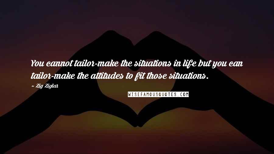 Zig Ziglar Quotes: You cannot tailor-make the situations in life but you can tailor-make the attitudes to fit those situations.