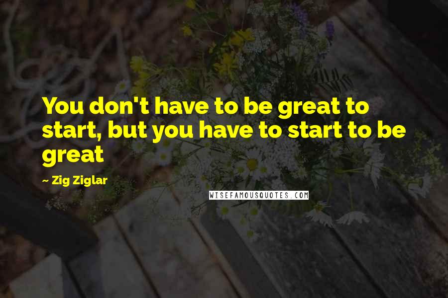 Zig Ziglar Quotes: You don't have to be great to start, but you have to start to be great