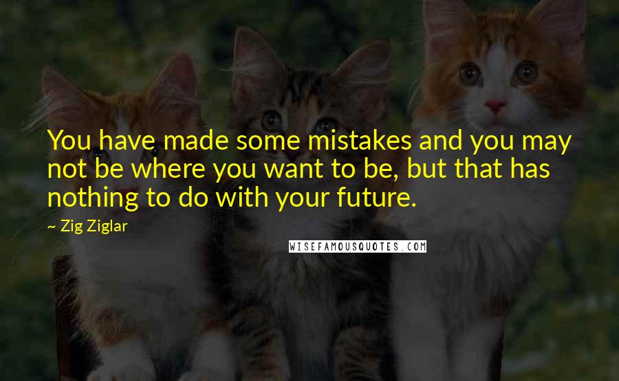 Zig Ziglar Quotes: You have made some mistakes and you may not be where you want to be, but that has nothing to do with your future.